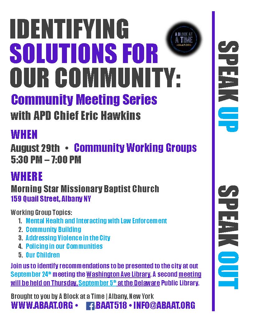 IDENTIFYING
SOLUTIONS FOR
OUR COMMUNITY:
Community Meeting Series
with APD Chief Eric Hawkins
WHEN
August 29th   •   Community Working Groups
5:30 PM – 7:00 PM
WHERE
Morning Star Missionary Baptist Church 
159 Quail Street, Albany NY
Working Group Topics:
1.	Mental Health and Interacting with Law Enforcement
2.	Community Building
3.	Addressing Violence in the City
4.	Policing in our Communities
5.	Our Children
Join us to identify recommendations to be presented to the city at out September 24th meeting the Washington Ave Library. A second meeting will be held on Thursday, September 5th at the Delaware Public Library.
Brought to you by A Block at a Time | Albany, New York
WWW.ABAAT.ORG •      /ABAAT518 • INFO@ABAAT.ORG